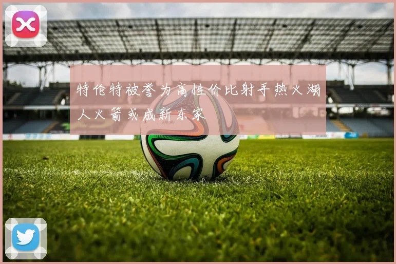 特伦特被誉为高性价比射手热火湖人火箭或成新东家