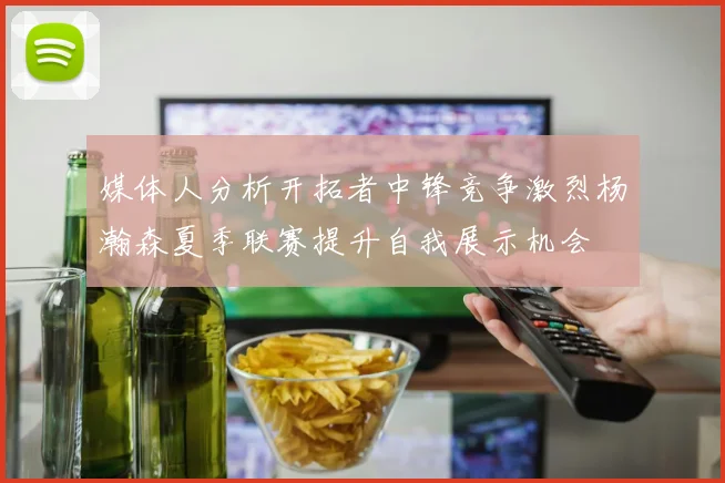 媒体人分析开拓者中锋竞争激烈杨瀚森夏季联赛提升自我展示机会