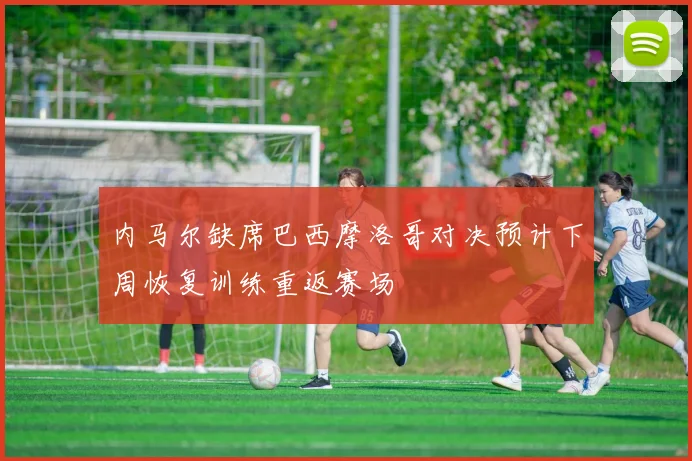 内马尔缺席巴西摩洛哥对决预计下周恢复训练重返赛场