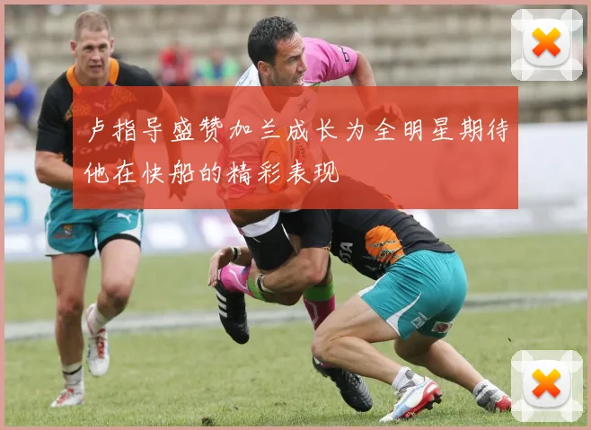 卢指导盛赞加兰成长为全明星期待他在快船的精彩表现