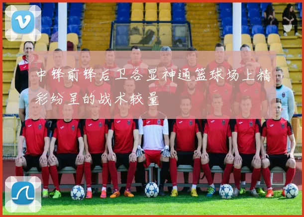 中锋前锋后卫各显神通篮球场上精彩纷呈的战术较量
