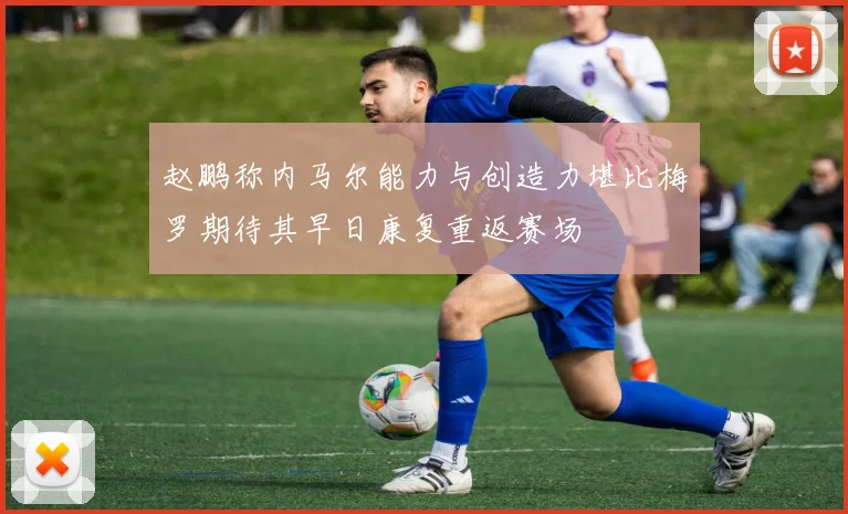 赵鹏称内马尔能力与创造力堪比梅罗期待其早日康复重返赛场