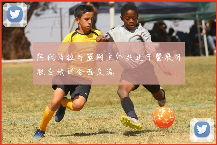 阿代马拉与篮网主帅共进午餐展开联合试训会面交流