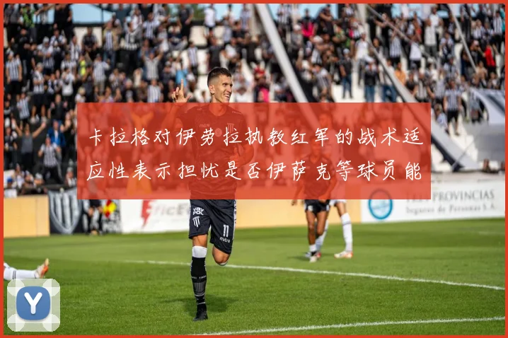 卡拉格对伊劳拉执教红军的战术适应性表示担忧是否伊萨克等球员能融入