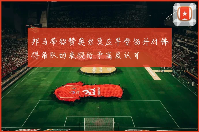 邦马蒂称赞奥尔莫应早登场并对佛得角队的表现给予高度认可