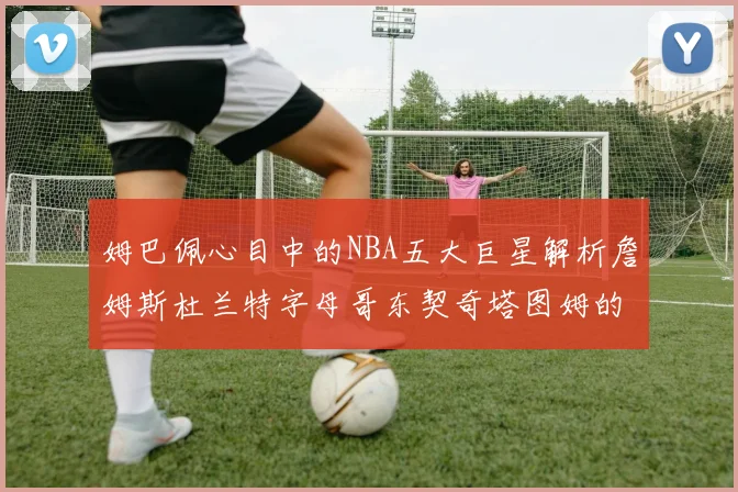 姆巴佩心目中的NBA五大巨星解析詹姆斯杜兰特字母哥东契奇塔图姆的独特魅力