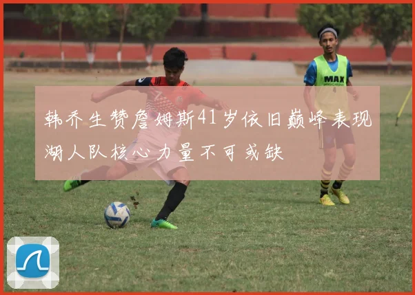 韩乔生赞詹姆斯41岁依旧巅峰表现湖人队核心力量不可或缺