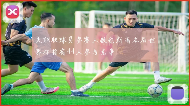 美职联球员参赛人数创新高本届世界杯将有44人参与竞争