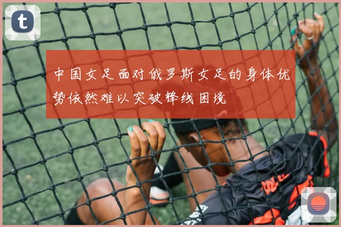 中国女足面对俄罗斯女足的身体优势依然难以突破锋线困境