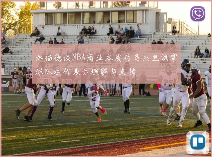 加福德谈NBA商业本质对乌杰里执掌球队运作表示理解与支持