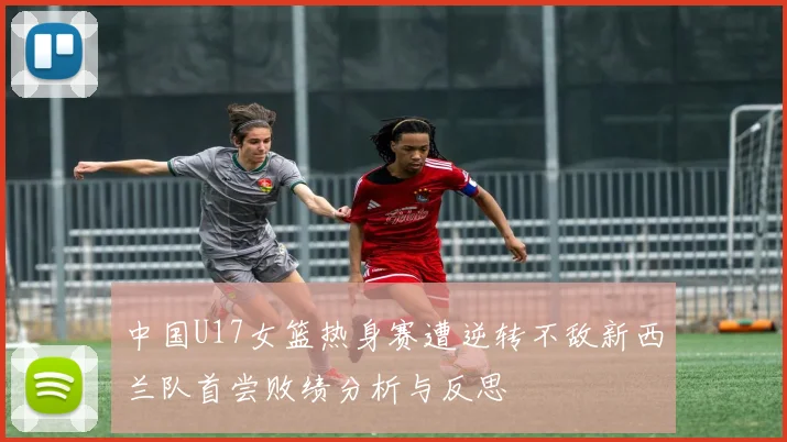 中国U17女篮热身赛遭逆转不敌新西兰队首尝败绩分析与反思