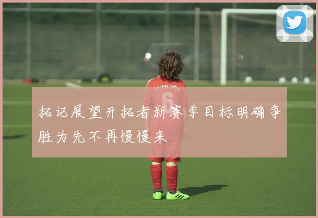 拓记展望开拓者新赛季目标明确争胜为先不再慢慢来
