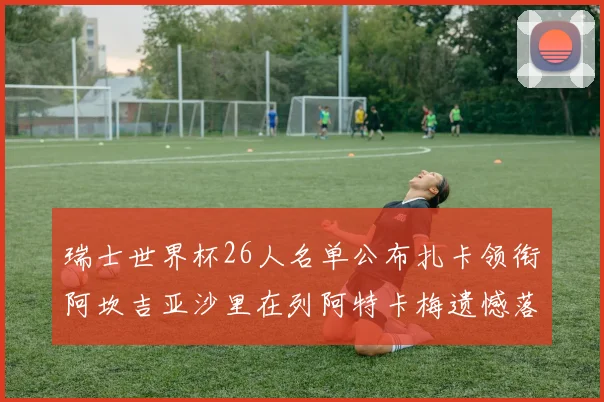 瑞士世界杯26人名单公布扎卡领衔阿坎吉亚沙里在列阿特卡梅遗憾落选