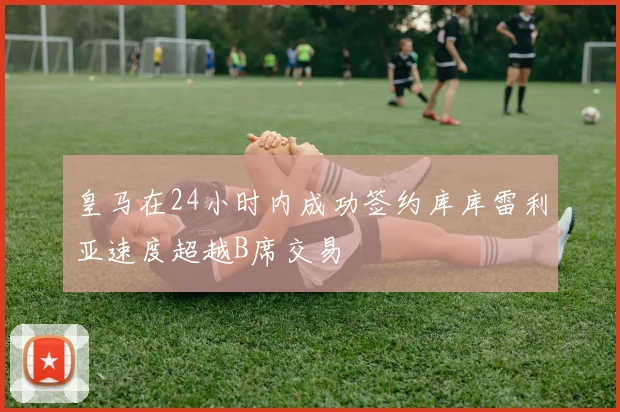 皇马在24小时内成功签约库库雷利亚速度超越B席交易
