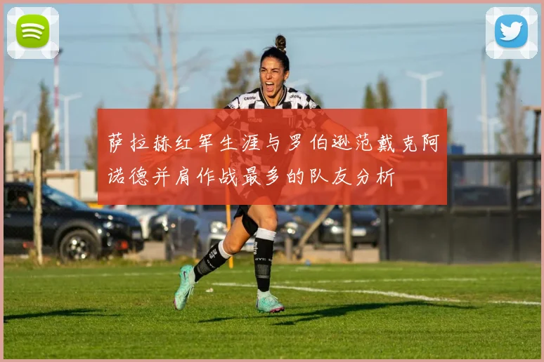 萨拉赫红军生涯与罗伯逊范戴克阿诺德并肩作战最多的队友分析