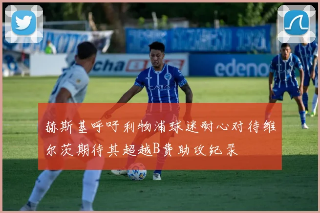 赫斯基呼吁利物浦球迷耐心对待维尔茨期待其超越B费助攻纪录