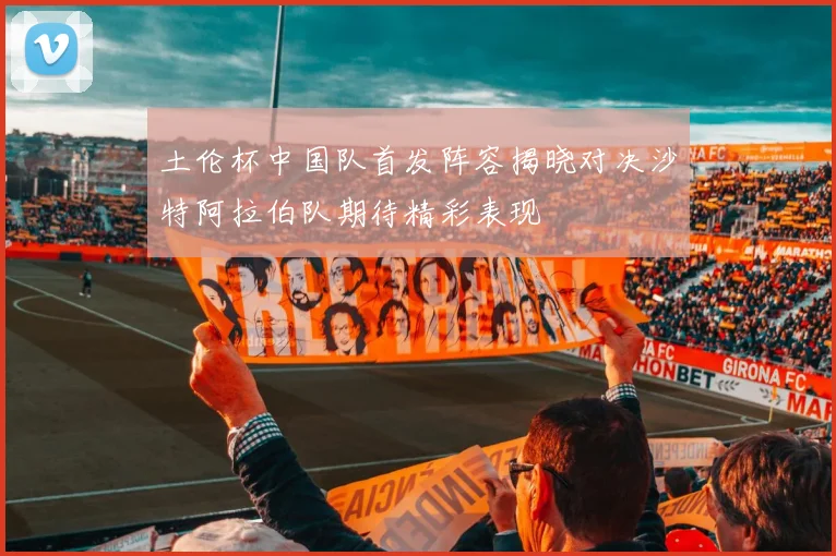土伦杯中国队首发阵容揭晓对决沙特阿拉伯队期待精彩表现