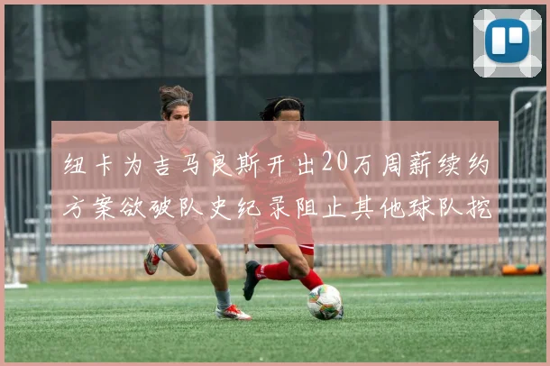 纽卡为吉马良斯开出20万周薪续约方案欲破队史纪录阻止其他球队挖角
