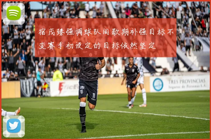 宿茂臻强调球队间歇期补强目标不变赛季初设定的目标依然坚定