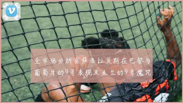全市场分析贡萨洛拉莫斯在巴黎与葡萄牙的9号表现及米兰的9号魔咒影响