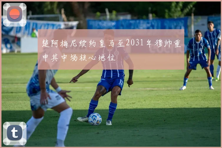 楚阿梅尼续约皇马至2031年穆帅重申其中场核心地位