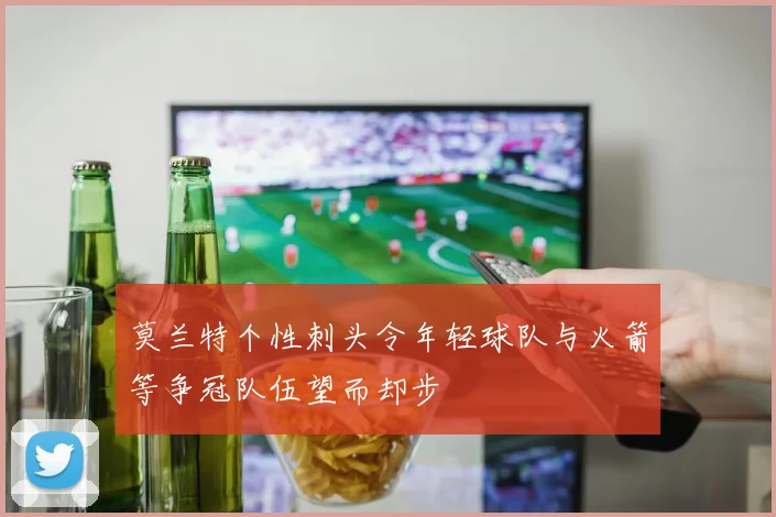 莫兰特个性刺头令年轻球队与火箭等争冠队伍望而却步