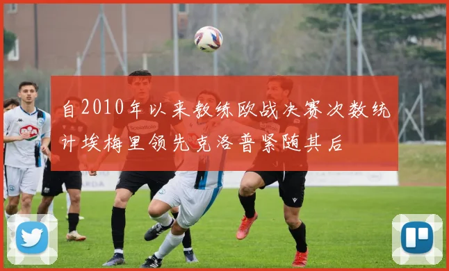自2010年以来教练欧战决赛次数统计埃梅里领先克洛普紧随其后