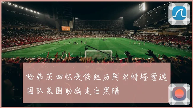 哈弗茨回忆受伤经历阿尔特塔营造团队氛围助我走出黑暗
