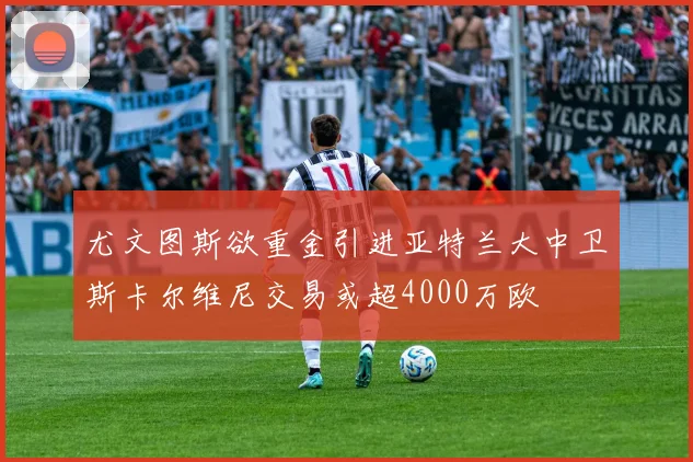 尤文图斯欲重金引进亚特兰大中卫斯卡尔维尼交易或超4000万欧