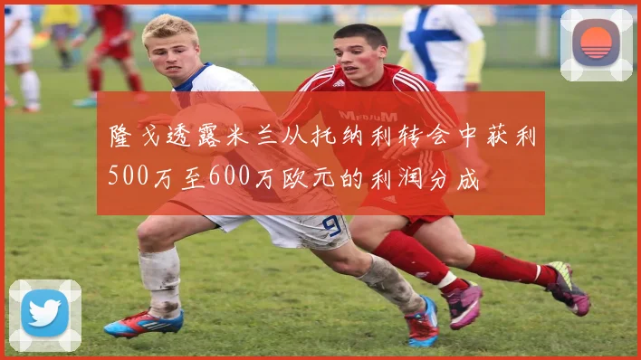 隆戈透露米兰从托纳利转会中获利500万至600万欧元的利润分成
