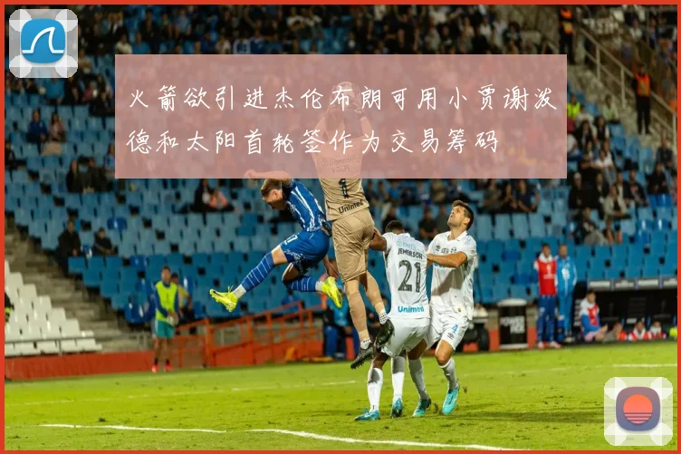 火箭欲引进杰伦布朗可用小贾谢泼德和太阳首轮签作为交易筹码