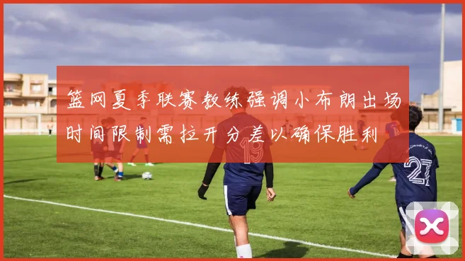 篮网夏季联赛教练强调小布朗出场时间限制需拉开分差以确保胜利